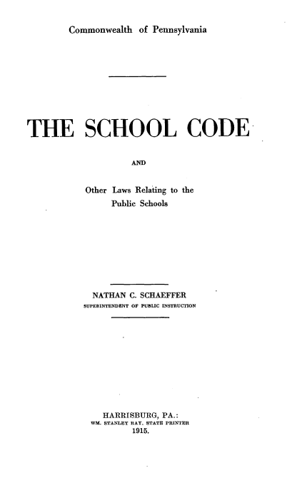 handle is hein.beal/shoolrelp0001 and id is 1 raw text is: Commonwealth of Pennsylvania

THE SCHOOL CODE
AND
Other Laws Relating to the
Public Schools

NATHAN C. SCHAEFFER
SUPERINTENDENT OF PUBLIC INSTRUCTION
HARRISBURG, PA.:
WM. STANLEY RAY. STATE PRINTER
1915.


