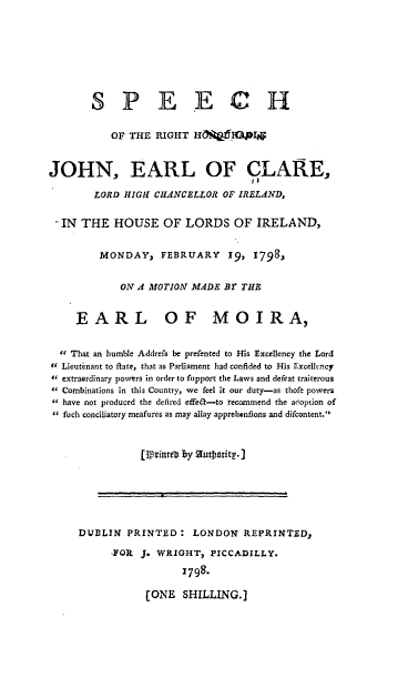 handle is hein.beal/shrthbjel0001 and id is 1 raw text is: 







       SPEECH

          OF THE  RIGHT HCW1PI0    &


JOHN, EARL OF CLARE,

        LORD HIGH CHANCELLOR OF IRELAND,

 - IN THE  HOUSE   OF  LORDS   OF  IRELAND,


         MONDAY,   FEBRUARY   19, 1798,


            ON A MOTION MADE BY THE


     EARL OF MOIRA,


   That an humble Addrefs be prefented to His Excellency the Lord
0( Lieutenant to ftate, that as Parliament had confided to His Excellency
4 extraerdinary powtrs in order to fupport the Laws and defeat traiterous
 Combinations in this Country, we feel it our duty-as thofe powers
 have not produced the delired effelt-to  ecommend the adoption of
 fuch conciliatory meafures as may allay apprehenfions and dilcontent.



               [llpriteub by 5futposity.]I


DUBLIN  PRINTED:   LONDON   REPRINTED,

     FOR  J. WRIGHT,  PICCADILLY.

                 1798-

           (ONE  SHILLING.]


