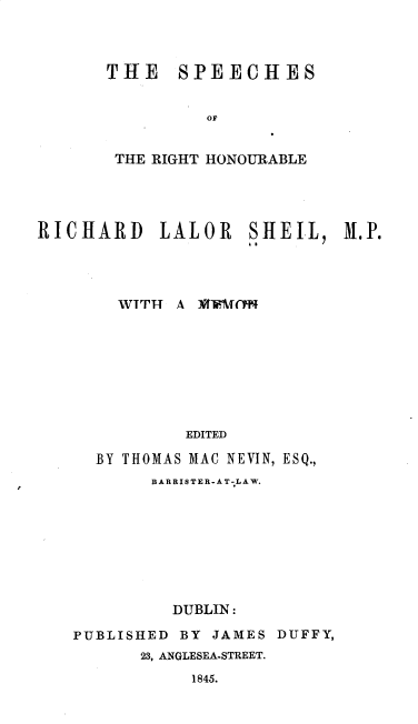 handle is hein.beal/shrthbrdl0001 and id is 1 raw text is: 



THE SPEECHES


          OF


 THE RIGHT HONOURABLE


RICHARD LALOR SHEIl 31.P.




        WTTIT A 1tflBCffTN








               EDITED

      BY THOMAS MAC NEVIN, ESQ.,
           BARRIS TER - A T-LA W.








             DUBLIN:

    PUBLISHED BY JAMES  DUFFY,
          23, ANGLESEA-STREET.
               1845.


