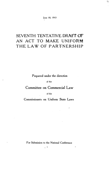 handle is hein.beal/shtvdtat0001 and id is 1 raw text is: 



June 10, 1913


SEVENTH TENTATIVE DRAFT OF
AN ACT TO MAKE UNIFORM
THE LAW OF PARTNERSHIP







         Prepared under the direction
                 of the

     Committee on Commercial Law
                 of the


Commissioners on Uniform State Laws











For Submission to the National Conference


