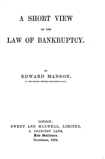 handle is hein.beal/shtvwb0001 and id is 1 raw text is: 



     A SHORT VIEW

              OF THE


LAW OF BANKRUPTCY.







               BY

      EDWARD MANSON,
      OF THE MIDDLE TEMPLU, BARRISTER-AT-LAW.










            LONDON:
  SWEET AND MAXWELL, LIMITED,
         3, CHANCERY LANE,
           Iital Vublis.ers.
           DEOEmBER, 1904.


