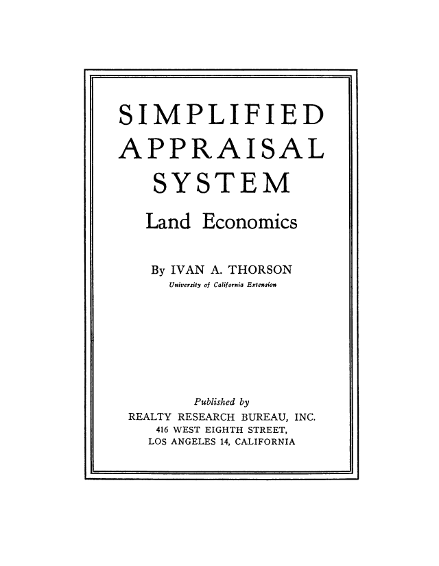 handle is hein.beal/simplapp0001 and id is 1 raw text is: 







SIMPLIFIED

APPRAISAL

    SYSTEM


Land


Economics


   By IVAN A. THORSON
     University of California Extension








        Published by
REALTY RESEARCH BUREAU, INC.
   416 WEST EIGHTH STREET,
   LOS ANGELES 14, CALIFORNIA


