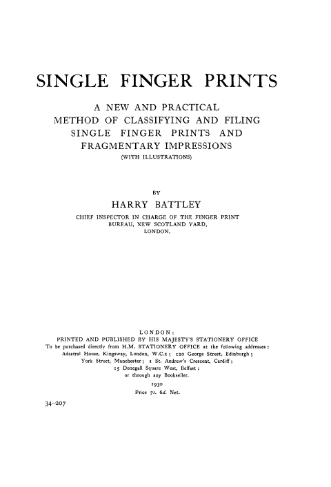 handle is hein.beal/sinfgprt0001 and id is 1 raw text is: 













SINGLE FINGER PRINTS



              A  NEW   AND PRACTICAL

    METHOD OF CLASSIFYING AND FILING

        SINGLE FINGER PRINTS AND

           FRAGMENTARY IMPRESSIONS
                    (WITH ILLUSTRATIONS)





                            BY

                  HARRY BATTLEY

         CHIEF INSPECTOR IN CHARGE OF THE FINGER PRINT
                 BUREAU, NEW SCOTLAND YARD,
                          LONDON.

















                        LONDON:
     PRINTED AND PUBLISHED BY HIS MAJESTY'S STATIONERY OFFICE
  To be purchased directly from  H.M. STATIONERY  OFFICE at the following addresses
      Adastral House, Kingsway, London, W.C.z ; 120 George Street, Edinburgh
           York Street, Manchester; i St. Andrew's Crescent, Cardiff;
                  15 Donegall Square West, Belfast
                     or through any Bookseller.
                           1930
                        Price 7s. 6d. Net.

  34-207


