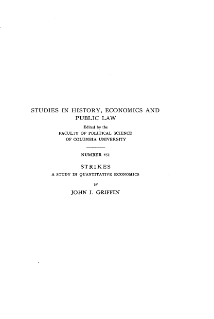 handle is hein.beal/skasyqves0001 and id is 1 raw text is: 























STUDIES   IN HISTORY,   ECONOMICS AND

              PUBLIC   LAW

                 Edited by the
         FACULTY OF POLITICAL SCIENCE
           OF COLUMBIA UNIVERSITY


                NUMBER 451


                STRIKES
       A STUDY IN QUANTITATIVE ECONOMICS

                    BY

             JOHN  I. GRIFFIN


