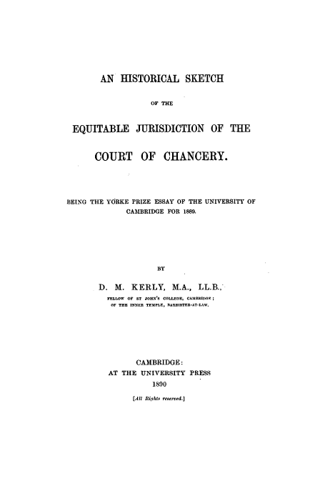 handle is hein.beal/skequi0001 and id is 1 raw text is: AN HISTORICAL SKETCH
OF THE
EQUITABLE JURISDICTION OF THE
COURT OF CHANCERY.
BEING THE YORKE PRIZE ESSAY OF THE UNIVERSITY OF
CAMBRIDGE FOR 1889.
BY
D. M. KERLY, M.A., LL.B.,-
FELLOW  OF ST JOHN'S COLLEGE, CAMBRIDGE
OF THE INNER TEMPLE, RARRISTER-AT-LTAW.
CAMBRIDGE:
AT THE UNIVERSITY PRESS
1890

[All Rights reserved.]


