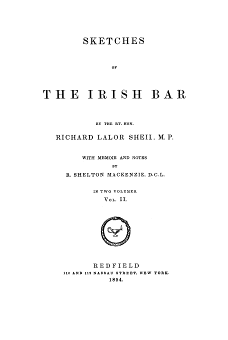 handle is hein.beal/skiris0002 and id is 1 raw text is: SKETCHES
OF
THE IRISH BAR

BY THE RT. HON.
RICHARD LALOR SHEIL. M.P.
WITH MEMOIR AND NOTES
BY
R. SHELTON MACKENZIE, D.C.L.

IN TWO VOLUMES.
VOL. II.

REDFIELD
110 AND 112 NASSAU STREET, NEW YORK
1854.


