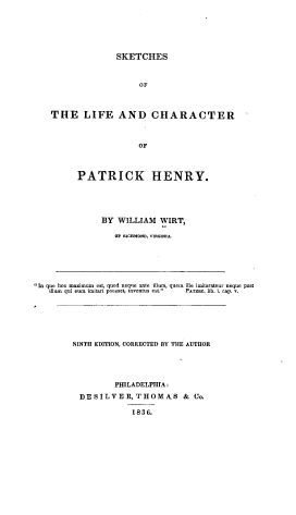 handle is hein.beal/sktchlp0001 and id is 1 raw text is: 






                 SKETCHES



                       OF



   THE LIFE AND CHARACTER



                      OF



         PATRICK HENRY.





              BY  WILLIAM  WIRT,

                 OF mcoN, vmuoml






In quo hoc maximum est, quod neque ante illum, quem ille imitarateur neque post
  ilum qui eoi  imiti poosset, inventus est.  P r.rac. lib. i. cup. v.






        NINTH EDITION, CORRECTED BY THE AUTHOR





                 PHILADELPHIA:

         DESILVER,THOMAS & Co.

                     1836.


