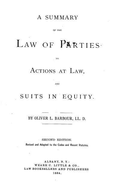 handle is hein.beal/slapase0001 and id is 1 raw text is: A SUMMARY
LOF TH R
LAW OF PARTIES-
TO0

ACTIONS AT
AND)

LAW,

SUITS

IN EQUITY.

BY OLIVER L. BARBOUR, LL. D.
SECOND EDITION.
Revised and Adapted to the Codes and Recent Statutes.
ALBANY, N. Y.:
WEARE C. LITTLE & Co.,
LAW BOOKSELLERS AND PUBLISHERS
1884.


