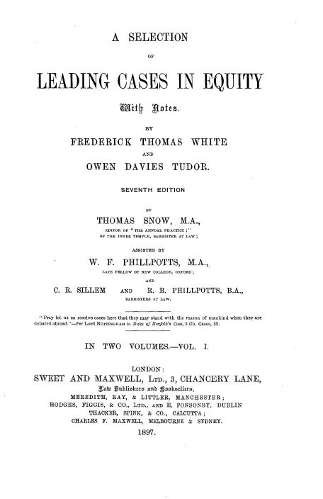 handle is hein.beal/slcdqyt0001 and id is 1 raw text is: 




                   A   SELECTION

                           OF



LEADING CASES IN EQUITY


                  BY

FREDERICK THOMAS WHITE
                  AND


OWEN DAVIES TUDOR.


         SEVENTH  EDITION




   THOMAS SNOW, M.A.,
     EDITOR OF THE ANNUAL PRACTICE ;
   OF THE INNER TEMPLE, BARRISTER AT LAW;

           ASSISTED BY

 W.  F.  PHILLPOTTS, M.A.,
    LATE FELLOW OF NEW COLLEGE, OXFORD;
               AND


C. R. SILLEM


AND    R. B. PHILLPOTTS,  B.A.,
BARRISTERS AT LAW.


Pray let us so resolve cases here that they may stand with the reason of mankind when they are
debated abroad. -Per Lord NOTTINGHAM in D1ke of Norfolk's Case, 3 Ch. Cases, 33.


             IN  TWO VOLUMES.-VOL, I.


                        LONDON:
SWEET AND MAXWELL, LTD., 3, CHANCERY LANE,
                gti  ublishes aub geoltedlers,
         MEREDITH, RAY, &  LITTLER, MANCHESTER;
    HODGES, FIGGIS, & CO., LTD., AND E. PONSONBY, DUBLIN
              THACKER, SPINK, & CO., CALCUTTA;
         CHARLES F. MAXWELL, MELBOURNE & SYDNEY.

                          1897.


