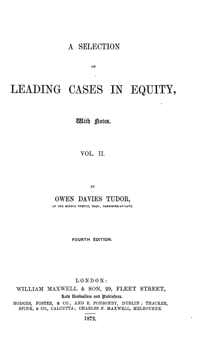 handle is hein.beal/slcen0002 and id is 1 raw text is: A SELECTION
OF
LEADING CASES IN EQUITY,

VOL. II.
BY
OWEN DAVIES TUDOR,
OF THE MIDDLE TEMPLE, ESQP., BARRISTEB-AT-LAW).

FOURTH EDITION.
LONDON:
WILLIAM MAXWELL & SON, 29, FLEET STREET,
Latn B3oot3uelers ant iublisbjets.
HODGES, FOSTER, & CO., AND E. PONSONBY, DUBLIN ; THACKER,
SPINK, & CO., CALCUTTA; CHARLES F. MAXWELL, MELBOURNE.

1872.


