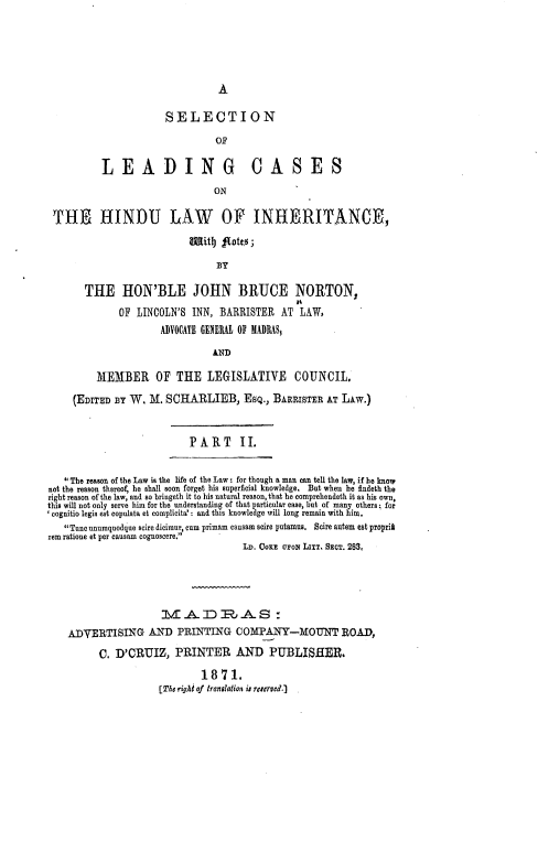 handle is hein.beal/slchli0002 and id is 1 raw text is: A

SELECTION
OF
LEADING CASES
ON
THE HINDU LAW OF INHERITANCE,
5|itb) goto;
BY
THE HON'BLE JOHN BRUCE NORTON,
OF LINCOLN'S INN, BARRISTER AT LAW,
ADVOCATE GENERAL OF MADRAS,
AND
MEMBER OF THE LEGISLATIVE COUNCIL.
(EDITED BY W. M. SCHARLIEB, ESQ., BARRISTER AT LAW.)
PART       II.
*The reason of the Law is the life of the Law: for though a man can tell the law, if he know
not the reason thereof, he shall soon forget his superficial knowledge. But when he findeth the
right reason of the law, and so bringeth it to his natural reason, that he comprehendeth it as his own,
this will not only serve him for the understanding of that particular case, but of many others; for
' cognitio legis est copulata et complicita': and this knowledge will long remain with him.
Tune unumquodgue scire dicimur, cum primam causam scire putamus. Scire autem est propri*
rem ratione et per causam cognoscere.
LD. CoxE U'oN LITT. SECT. 283,
tA DJ,. AS:
ADVERTISING AND PRINTING COMPANY-MOUNT ROAD,
C. D'ORUIZ, PRINTER AND PUBLISHER.
1871.
(The right of translation is reuerved.


