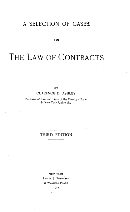 handle is hein.beal/slclwctrs0001 and id is 1 raw text is: 






      A  SELECTION OF CASES




                    ON





THE LAW OF CONTRACTS


             By

     CLARENCE D. ASHLEY

Professor of Law and Dean of the Faculty of Law
       in New York University









       THIRD  EDITION











          NEW YORK
        LESLIE J. TOMPKINS
        32 WAVERLY PLACE
            .1912


