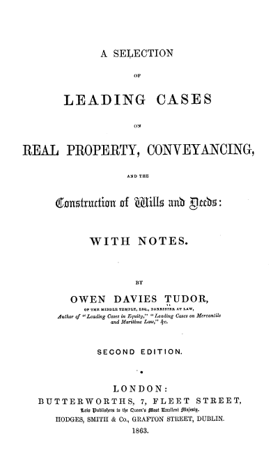 handle is hein.beal/slcrp0001 and id is 1 raw text is: A SELECTION

OF

LEADING

CASES

ON

REAL PROPERTY, CONVEYANCING,
AND THE
C n1,trudi l6 of mI=x11 anb  ah:

WITH NOTES.
BY
OWEN DAVIES TUDOR,
OF THE MIDDLE TEMPLE, ESQ., BARRISTER AT LAW,
Author of ' Leading Cases in Equity,  Leading Cases on Mercantile
and Maritime Law,  c.
SECOND EDITION.
.0
LONDON:
BUTTERWORTHS, 7, FLEET                    STREET,
Tabu Publiohers to the Queen's {foot Excttent oajmtg.
HODGES, SMITH & Co., GRAFTON STREET, DUBLIN.
1863.


