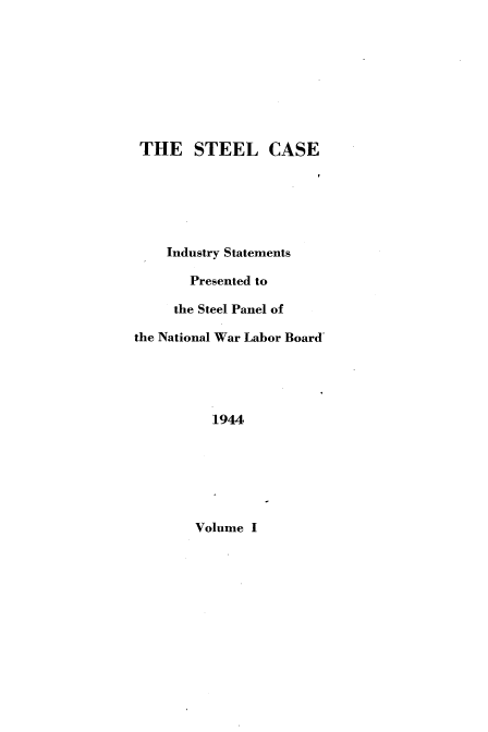 handle is hein.beal/slcsiyst0001 and id is 1 raw text is: 









THE STEEL CASE






    Industry Statements

       Presented to

     the Steel Panel of

the National War Labor Board





          1944


Volume I


