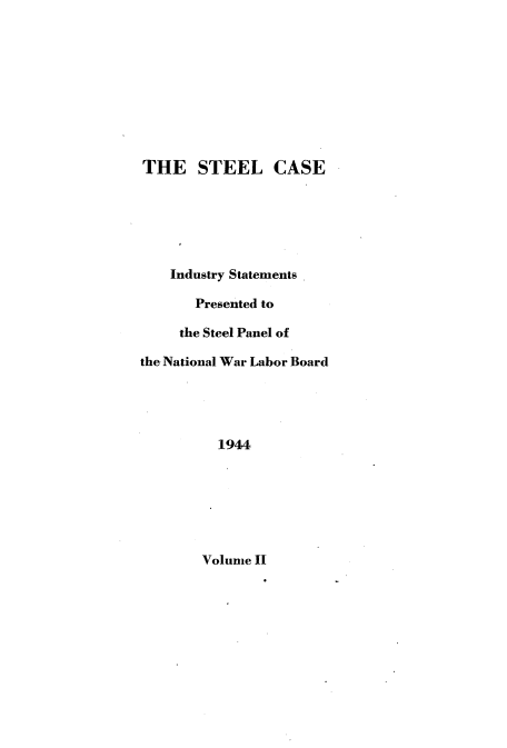 handle is hein.beal/slcsiyst0002 and id is 1 raw text is: 










THE STEEL CASE






    Industry Statements

       Presented to

     the Steel Panel of

the National War Labor Board





          1944


Volume II


