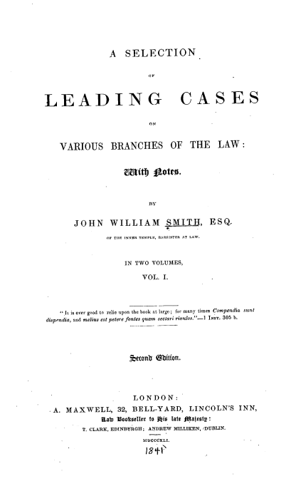 handle is hein.beal/slcvb0001 and id is 1 raw text is: A SELECTION
OF

LEADING
ON
VARIOUS BRANCHES

CASES

OF THE

LAW :

BY
JOHN WILLIAM SMITH, ESQ.
OF THE INNER TEMPLE, BARRISTER AT LAW.
IN TWO VOLUMES,
VOL. I.
 I is ever good to relie upon the book at large ; for many times Compendia sunt
dispendia, and melius est petere fontes quarn sectari rivulos.''-] INST. 305 b.

rtonb  bitfon.
LONDON:
*A. MAXWELL, 32, BELL-YARD, LINCOLN'S INN,
Rat) 16oolteller to 1wio latt fiajeoty:
T. CLARK, EDINBURGH; ANDREW MILLIKEN, eDUBLIN.
MUCCCXLL-
12±1


