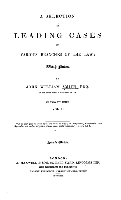 handle is hein.beal/slcvb0002 and id is 1 raw text is: A SELECTION
OF
LEADING CASES
ON

VARIOUS

BRANCHES OF

THE LAW:

BY

JOHN WILLIAM SMITH, ESQ.
OF THE INNER TEMPLE, BARRISTER AT LAW.
IN TWO VOLUMES.
VOL. II.
It is ever good to relie upon the book at large; for many times, Compendia sunt
dispendia, and melius est petere fontes quam sectari riulos.-1 Inst. 305 b.

*econb miftfont.
LONDON:
A. MAXWELL & SON, 32, BELL YARD, LINCOLN'S INN,
RaLa 3co0selters anb lublisfJers:
T. CLARK, EDINBURGH ; ANDREW MILLIKEN, DUBLIN.
MnCCCXLT.L


