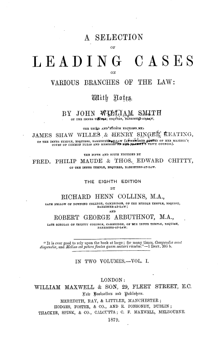 handle is hein.beal/slcvblwn0001 and id is 1 raw text is: A SELECTION
OF
LEADING CASES
ON
VARIOUS BRANCHES OF THE LAW:
BY JOHN WMAXUL SAUIT
OF THE INNER TItrE; ESQUIRE, UARRISTEJ-A1L4W;
THE TRI D ANDI6URTH EDITIONS BEX
JAMES SHAW WILLE ,& HENRY SINGEI. f EATING,
OF THE INNER TEMPLE, ESQUIRES, ARRISTE  -LAW (fA EHWDEL.S/QiW S OF HER MAJESTY'S
COURT OF COMMON PLEAS AND MEMBE S  HgS5.bie'4-PRIVY COUNCIL).
THE FIFTH AND SIXTH EDITIONS BY
FRED. PHILIP MAUDE & THOS. EDWARD CHITTY,
OF THE INNER TEMPLE, ESQUIRES, EARRISTERS-AT-LAW.
THE   EIGHTH     EDITION
BY
RICHARD HENN COLLINS, M.A.,
LATE FELLOW OF DOWNING COLLEGE, CAMBRIDGE, OF THE MIDDLE TEMPLE, ESQUIRE,
BARRISTER-AT-LAW;
ANW
ROBERT GEORGE ARBUTHNOT, M.A.,
LATE SOHOLAR OF, TRINITY COLLEGE, CAMBRIDGE, OF SHE INNER TEMPLE, ESQUIRE,
DARISTER-AT-LAW.
'It is ever good to rely upon the book at large; for many times, Compendia s?1t
dispendia, and Afelius est petere fontes quam setari rivulos.-1 INST. 305 b.
IN TWO VOLUMES.-VOL. I,
LONDON:
WILLIAM MAXWELL & SON, 29, FLEET STREET, E.C.
Fabu  ooksdcrs a6 'ubisbers.
MEREDITH, RAY, & LITTLER, MANCHESTER ;
HODGES, FOSTER, & CO., AND E. PONSONBY, DUBLIN ;
TIACKER, SPINK, & CO., CALCUTTA ; C. F. MAXWELL, MELBOURNE.
1879,


