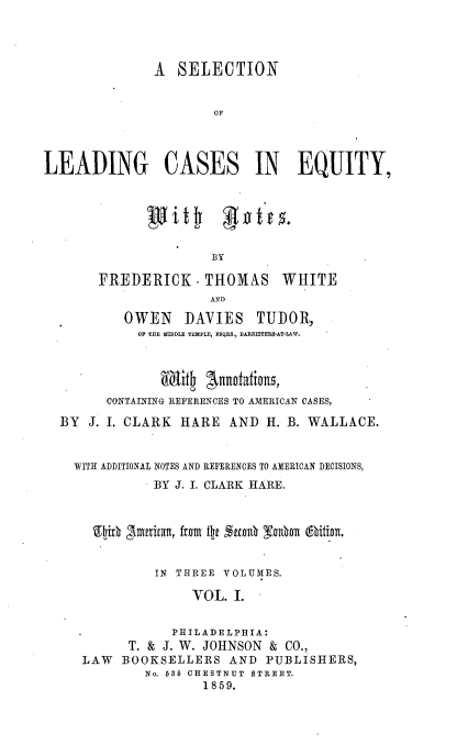 handle is hein.beal/sldcaeq0001 and id is 1 raw text is: 




               A  SELECTION


                       OF




LEADING CASES IN EQUITY,






                      BY

       FREDERICK . THOMAS WHITE
                      AND

           OWEN    DAVIES   TUDOR,
             OP THE MIDDLE TEMPLE, ESQRS., BARRISTERS-AT-LAW.




        CONTAINING REFERENCES TO AMERICAN CASES,

  BY  J. I. CLARK HARE   AND  H. B. WALLACE.


    WITH ADDITIONAL NOTES AND REFERENCES TO AMERICAN DECISIONS,
               BY J. I. CLARK HARE.



       Ellih SImtritalt, from ftp 2ftea10 yohn (ftition.


               IN THREE VOLUMES.

                    VOL. I.


                 PHILADELPHIA:
           T. & J. W. JOHNSON & CO.,
     LAW  BOOKSELLERS AND PUBLISHERS,
              No. 685 CHESTNUT STREET.
                     1859.


