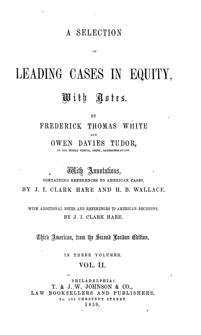 handle is hein.beal/sldcaeq0002 and id is 1 raw text is: 



               A  SELECTION






LEADING CASES IN EQUITY,


witj 4i'tl+


BY


FREDERICK


THOMAS
AN D


         OWEN    DAVIES   TUDOR,
         OP THE MIDDLE TEMPLE, ESQRS., BARRISTERS-AT-LAW.


         .   Whig  gusrtations,
      CONTAINING REFERENCES TO AMERICAN CASES,
BY  J. I. CLARK HARE  AND  H. B. WALLACE.


  WITH ADDITIONAL NOTES AND REFERENCES TO AMERICAN DECISIONS,
            BY J. I. CLARK HARE.


    Tlgith glutrican, fron tle ttDn0 Enhan titiont.

            IN THREE VOLUMES.
                 VOL. II.

               PHILADELPHIA:
         T. & J. W. JOHNSON & CO.,
   LAW  BOOKSELLERS   AND  PUBLISHERS,
           No. 535 CHESTNUT STREET.
                  1859.


WHITE


