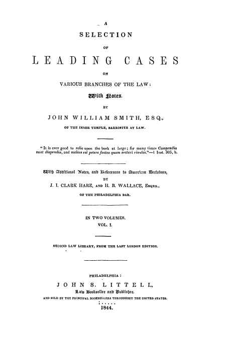 handle is hein.beal/slead0001 and id is 1 raw text is: SELECTION
OF
LEADING CASES
ON
VARIOUS BRANCHES OF THE LAW:
BY
JOHN      WILLIA        M   SMITH, ESQ.,
OF THE INNER TEMPLE, BARRISTER AT LAW.
It is ever good to relie upon the book at large; for many limscq Compendia
sunt dispendia, and melius est petere fontes quarn Sectari rivulos.-I Inst. 305, b.
WftD Zbbfitfonal Not.c, anb 3.eerenlce to 011 It rfcn DtcfDfongt
BY
I. I, CLARK HARE, AND H. B. WALLACE, EsQRs.,
OF THE PHILADELPHIA BAR.

IN TWO VOLUMES.
VOL. 1.
SECOND LAW LIBRARY, FROM THE LAST LONDON EDITION.
PHILADELPHIA:
J  O   H   N    S.   L   I T    T  E   L   L,
RLto 33coltseller anb Vublfsbec.
AND SOLD DY TiEz PRINCIPAL BOOKSELLERS TIIROUOHOUT TilE UNITED STATES.
1844.


