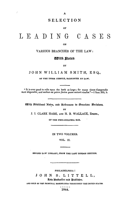 handle is hein.beal/slead0002 and id is 1 raw text is: A
SELECTION
or
L E AD ING                                 CA S E S
ON
VARIOUS BRANCHES OF THE LAW:
awftht 11te j.
BY
JOHN WILLIAM                   SMITH, ESQ.,
OF THE INNER TEMPLE, BARRISTER AT LAW.
 It is ever good to relie upon the book at large; for many times Compendia
aunt dispendia, and meliu e8t petere fontes quam sectari rivulos.-1- Inst. 305, b.
E1ftb 3bbrtfonat 'Xotcq, aub Rcferences to amerefcan 33f cfnous,
BY

. I. CLARK

HARE, AND H. B. WALLACE, ESQRS.,
OF THE PHILADELPHIA BAR.

IN TWO VOLUMES.
VOL. II.
SECOND LAW LIBRARY, FROM THE LAST LONDON EDITION.
PHILADELPHIA:
J O H N         S. L I T T E L L,
5Labi Nootseller anb Vublfsler.
AND SOLD BY THE PRINCIPAL BOOKSELLERS THROUGHOUT THE UNITED STATES.
1844.


