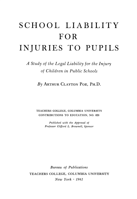 handle is hein.beal/slip0001 and id is 1 raw text is: 





SCHOOL LIABILITY


                 FOR


INJURIES TO PUPILS


   A Study of the Legal Liability for the Injury

         of Children in Public Schools


         By ARTHUR CLAYTON POE, PH.D.






       TEACHERS COLLEGE, COLUMBIA UNIVERSITY
       CONTRIBUTIONS TO EDUCATION, NO. 828

             Published with the Approval of
           Professor Clifford L. Brownell, Sponsor









             Bureau of Publications
    TEACHERS COLLEGE, COLUMBIA UNIVERSITY
               New York * 1941


