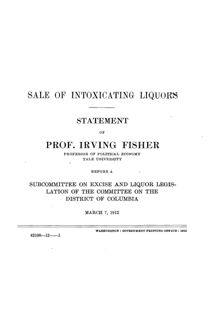handle is hein.beal/slixglqs0001 and id is 1 raw text is: 



















SALE   OF   INTOXICATING LIQUORS




              STATEMENT

                    OF


     PROF. IRVING FISHER
          PROFESSOR OF POLITICAL ECONOMY
               YALE UNIVERSITY

                 BEFORE A


SUBCOMMITTEE  ON EXCISE AND LIQUOR LEGIS-
     LATION OF THE COMMITTEE ON THE
          DISTRICT OF COLUMBIA


                MARCH 7, 1912



                   WASHINGTON: GOVERNMENT PRINTING OFFICE: 1912
 42108-12-1


