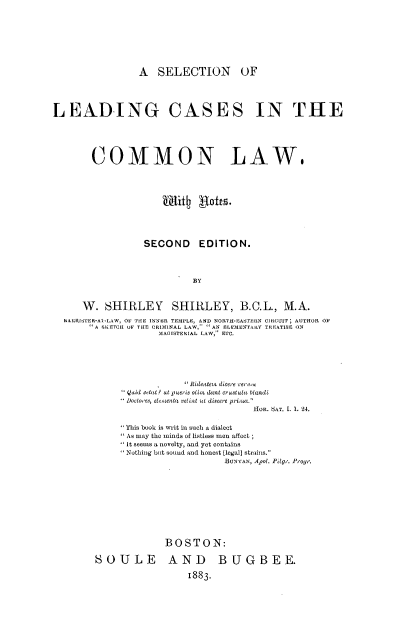 handle is hein.beal/sllccmw0001 and id is 1 raw text is: 








                 A   SELECTION OF




LEADJING CASES IN THE





        COMMON LAW.










                  SECOND EDITION.




                            BY



      W.   SHIRLEY SHIRLEY, B.C.L., M.A.
  hAIRISTER-AS-LAW, OF THE INNER TEMPLE, AND NORTH-EASTERN CIRCUIT; AUTHOR 0?
       A SKETCH OF THE CRIMINAL LAW, AN ELEME'IfARY TREATISE ON
                     MAGISTERIAL LAW, ETC.


              Ridentens dicere C'rcc
 Qauil Metat? ut pueris olin dent crustulu blandi
 Doctores, elemuenta velint St discere primv.
                           HOE. dAT. I. 1. 24.

This book is writ in such a dialect
As may the minds of listless men affect
It seems a novelty, and yet contains
Nothing but sound and honest [legal] strains.
                     BUNYAN, Apol. Pdge. P'ogr.










         BOSTON:


SOULE AND

                   1883-


BUGBEE.



