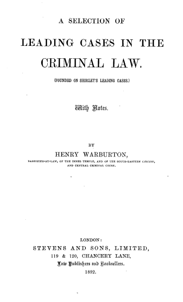 handle is hein.beal/sllcmlw0001 and id is 1 raw text is: 


A SELECTION OF


LEADING CASES IN THE



      CRIMINAL LAW.

          (FOUNDED ON SHIRLEY'S LEADING CASES.)











                    BY

          HENRY WARBURTON,
  BABRISTER-AT-LAW, OF THE INNER TEMPLE, AND OF THE SOUTHI-EASTERN CIRCUIT,
             AND CENTRAL CRIMINAL COURT.


              LONDON:
STEVENS AND SONS, LIMITED,
     119 & 120, CHANCERY LANE,


               1892.


