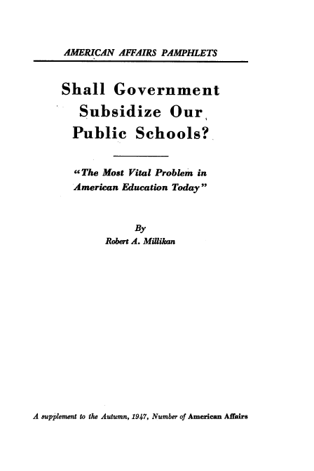 handle is hein.beal/sllgov0001 and id is 1 raw text is: 



AMERICAN AFFAIRS PAMPHLETS


Shall Government

   Subsidize Our

   Public   Schools?


   ,The Most Vital Problem in
   American Education Today



            By
       Robert A. Millikan


A supplement to the Autumn, 1947, Number of American Affairs


