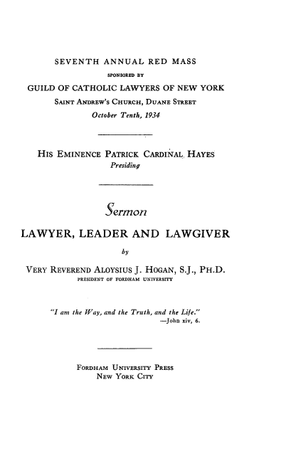 handle is hein.beal/sllll0001 and id is 1 raw text is: 






       SEVENTH   ANNUAL   RED  MASS
                  SPONSORED BY
 GUILD  OF CATHOLIC  LAWYERS  OF NEW YORK
       SAINT ANDREW'S CHURCH, DUANE STREET
               October Tenth, 1934




   His EMINENCE  PATRICK  CARDINAL, HAYES
                   Presiding





                   sermon

LAWYER, LEADER AND LAWGIVER

                     by

 VERY REVEREND ALOYSIUS J. HOGAN, S.J., PH.D.
            PRESIDENT OF FORDHAM UNIVERSITY



      I am the Way, and the Truth, and the Life.
                             -John xiv, 6.





            FORDHAM UNIVERSITY PRESS
                NEW YORK CITY



