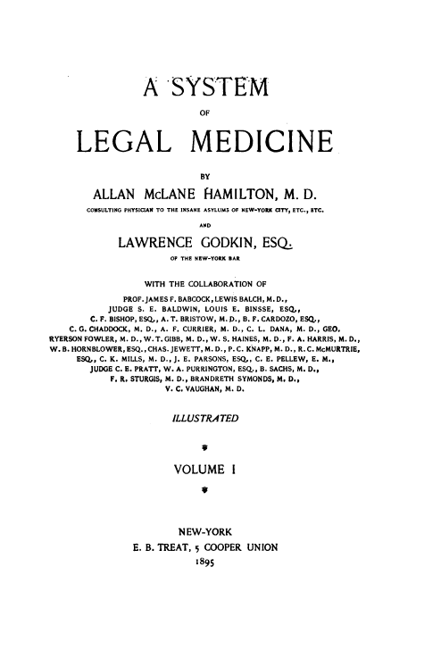 handle is hein.beal/slmed0001 and id is 1 raw text is: A SYSTEM
OF
LEGAL MEDICINE
BY
ALLAN McLANE HAMILTON, M. D.
CONSULTING PHYSICIAN TO THE INSANE ASYLUMS OF NEW-YORK CITY, ETC., ETC.
AND
LAWRENCE GODKIN, ESQ.
OP THE NEW-YORK BAR
WITH THE COLLABORATION OF
PROF. JAMES F. BABCOCK, LEWIS BALCH, M. D.,
JUDGE S. E. BALDWIN, LOUIS E. BINSSE, ESQ,
C. F. BISHOP, ESQ,, A. T. BRISTOW, M. D., B. F. CARDOZO, ESQ.,
C. G. CHADDOCK, M. D., A. F. CURRIER, M. D., C. L. DANA, M. D., GEO.
RYERSON FOWLER, M. D., W. T. GIBB, M. D., W. S. HAINES, M. D., F. A. HARRIS, M. D.,
W. B. HORNBLOWER, ESQ., CHAS. JEWETT, M. D., P. C. KNAPP, M. D., R. C. MCMURTRIE,
ESQ,, C. K. MILLS, M. D., J. E. PARSONS, ESQ, C. E. PELLEW, E. M.,
JUDGE C. E. PRATT, W. A. PURRINGTON, ESQ., B. SACHS, M. D.,
F. R. STURGIS, M. D., BRANDRETH SYMONDS, M. D.,
V. C. VAUGHAN, M. D.
ILLUSTRATED
VOLUME I
NEW-YORK
E. B. TREAT, 5 COOPER UNION
1895


