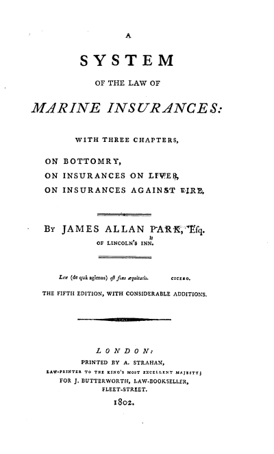 handle is hein.beal/slmi0001 and id is 1 raw text is: A

SYSTEM
OF THE LAW OF
MARINE INSUR-ANCES:
WITH THREE CHAPTERS,
ON BOTTOMRY,
ON INSURANCES ON LFV'E F,
ON INSURANCES AGAINST Ei-RB,
BY JAMES ALLAN           PARK,- fq.
OF LINCOLN'S INN.
Lex (de qua agimus) eft fons euitatis.  CczEao.
THE FIFTH EDITION, WITH CONSIDERABLE ADDITIONS.
LONDON:
PRINTED BY A. STRAHAN,
LAW-PRINTER TO THE KING'S MOST EXCELLENT MAJESTY]
FOR J. BUTTERWORTH, LAW-BOOKSELLER,
FLEET-STREET.
1802.


