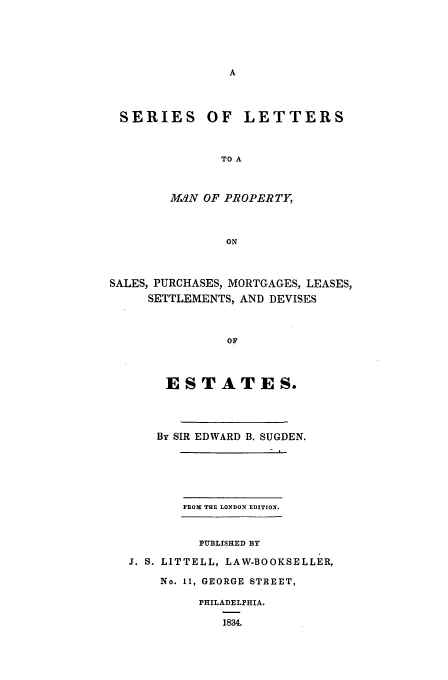 handle is hein.beal/slmp0001 and id is 1 raw text is: SERIES OF LETTERS
TO A
M.JN OF PROPERTY,
ON
SALES, PURCHASES, MORTGAGES, LEASES,
SETTLEMENTS, AND DEVISES
OF
ESTATES.

By SIR EDWARD B. SUGDEN.
PflO THE LONDON EDITION.
PUBLrSHED BY
J. S. LITTELL, LAW-BOOKSELLER,
No. 11, GEORGE STREET,
PHILADELPHIA.
1834.


