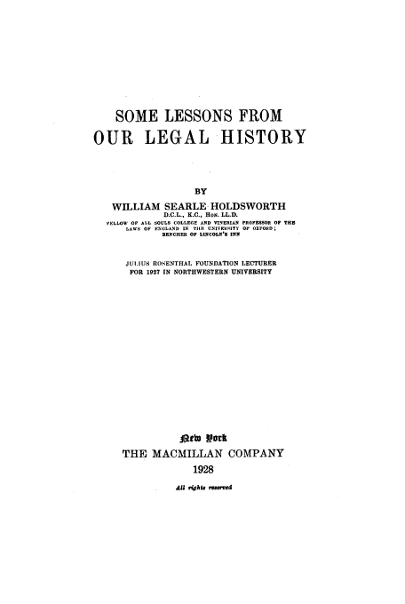 handle is hein.beal/slol0001 and id is 1 raw text is: SOME LESSONS FROM
OUR LEGAL HISTORY
BY
WILLIAM SEARLE HOLDSWORTH
D.C.L., K.C., HoN. LL.D.
FELLOW OF ALL SOULS COLLEGE AND VINERIAN PROFESSOR OF THE
LAWS OF ENGLAND IN THE UNIVERSEITY Or OXFORD;
BENCHER OF LINCOLN'S INN

JULIUS ROSENTHAL FOUNDATION LECTURER
FOR 1927 IN NORTHWESTERN UNIVERSITY
latt York
THE MACMILLAN COMPANY
1928
All rights resrved


