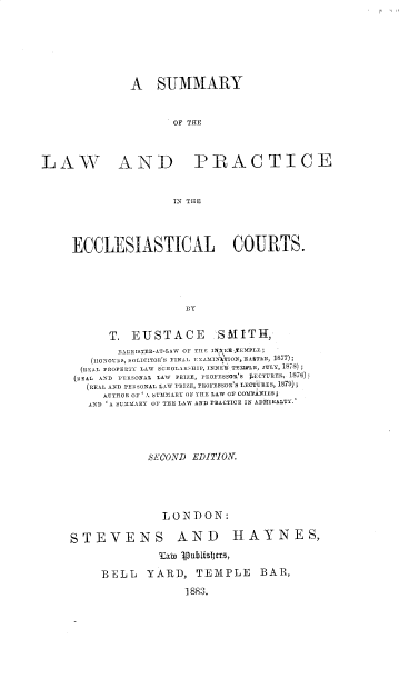 handle is hein.beal/slpec0001 and id is 1 raw text is: A SUMMARY
OF THE
LAW AND PRACTICE
IN THE
ECCLESIASTICAL COURTS.
BY
T. EUSTACE             SMITH,
TIARRISTER-AT-LAW OF THE IN E TEMPLE;
(HONOURS, SOLICITOR'S NINAL TXAMIN'ATION, EATLa, 1877);
REAL PROPERTY LAW SCIIOLARSHIP, INNER TEIlLE, jULY, 1878)
REAL AND PERSONAL LAW PRIZE, PROFESSOR S ]I.CTURES, 1878)
(REAL AND 'RESONAL LAW PRIZE, PROFESSOR'S LECTURES, 1879);
AUTHOR OF 'A SUMMARY OF THE LAW Or COMPANIES
AND 'A SUMMARY OF TIIE LAW AND PRACTICE IN ADMIRALTY.
SECOND EDITION.
LONDON:
STEVENS AND HAYNES,
latw ipubislters,
BELL     YARD, TEMPLE            BAR,
1883.


