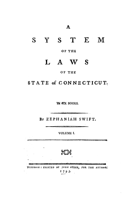 handle is hein.beal/slscon0001 and id is 1 raw text is: s Y

T E M

OF THE
L A W S

OF THE
STATE ofCONNECTICUTO
I BOOKS

By ZEPHANIAH SWIFT.

VOLUME I.

WINDHAM : PRINTED

ly JOHN BY*RNE) MR THE AUTRQA
1 79s5-,

                       i   I r  t    ,,i   i  I   I          I      I ]

_     ''                     '     I       rrr: r    i            i     r   ii  If            i         ..  ...   .  .  L]

_      .   .:,.  ..  .             i]  _.    .         _        .. .   . .   rT  1 ]I _.               I   11   r  I  t, IT.-,f  p


