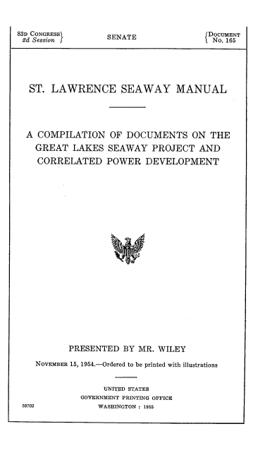 handle is hein.beal/slsmcc0001 and id is 1 raw text is: 83D CONGRESS
2d Session I

SENATE

ST. LAWRENCE SEAWAY MANUAL
A COMPILATION OF DOCUMENTS ON THE
GREAT LAKES SEAWAY PROJECT AND
CORRELATED POWER DEVELOPMENT
PRESENTED BY MR. WILEY
NOVEMBER 15, 1954.-Ordered to be printed with illustrations
UNITED STATES
GOVERNMENT PRINTING OFFICE
59702         WASHINGTON : 1955

DOCUMENT
No. 165


