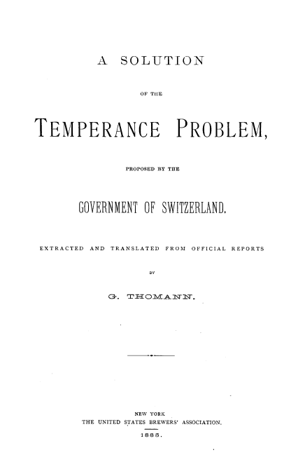 handle is hein.beal/sltppgsz0001 and id is 1 raw text is: 









           A   SOLUTION




                   OF THE






TEMPERANCE PROBLEM,


               PROPOSED BY THE






       GOVERNIIENT OF SWITZERLAND.






EXTRACTED AND TRANSLATED FROM OFFICIAL REPORTS



                   BY



            Or. TFl--omNL-2TlT.


         NEW YORK
THE UNITED STATES BREWERS' ASSOCIATION.

          1885.


