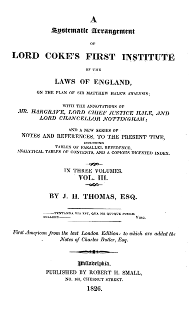 handle is hein.beal/smcamt0003 and id is 1 raw text is: 

                        A

            Ssvttmatit   arrana  msut

                        OF

LORD COKE'S FIRST INSTITUTE

                       OF THE

             LAWS OF ENGLAND,

        ON THE PLAN OF SIR MATTHEW HALE'S ANALYSIS;

                WITH THE ANNOTATIONS OF
  MR. HAIRG LIVE, LORD  CHIEF JUSTICE H3LE,   ND
         LORD  CHJNJVCELLOR NOTTINGHAM;

                 AND A NEW SERIES OF -
   NOTES  AND REFERENCES, TO THE  PRESENT TIME,
                      INCLUDING
             TABLES OF PARALLEL REFERENCE,
  ANALYTICAL TABLES OF CONTENTS, AND A COPIOUS DIGESTED INDEX.


                IN THREE  VOLUMES.
                     VOL.  III.


            BY  J. H. THOMAS, ESQ.


          LTENTANDA VIA EST, QUA ME QUOQUE POSSIM
          TOLLERE-                    VIRG.


First .merican from the last London Edition: to which are added the
               Notes of Charles Butler, Esq.



                    JhfIlablophfa.
           PUBLISHED BY ROBERT H. SMALL,
                NO. 165, CHESNUT STREET.

                       1826.


