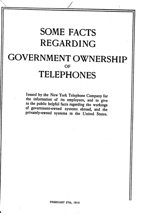 handle is hein.beal/smftrggt0001 and id is 1 raw text is: 





            SOME FACTS

            REGARDING


GOVERNMENT OWNERSHIP

                      OF

            TELEPHONES



       Issued by the New York Telephone Company for
       the information of its employees, and to give
       to the public helpful facts regarding the workings
       of government-owned systems abroad, and the
       privately-owned systems in the United States.


FEBRUARY 27th, 1914


