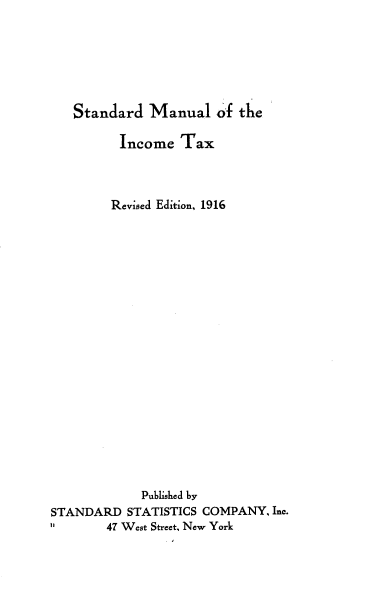 handle is hein.beal/smic0001 and id is 1 raw text is: Standard Manual of the
Income Tax
Revised Edition, 1916
Published by
STANDARD STATISTICS COMPANY, Inc.
47 West Street, New York


