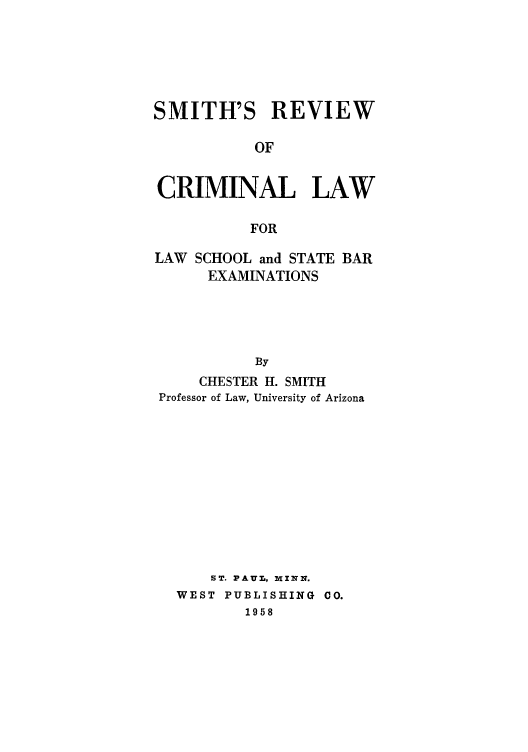 handle is hein.beal/smirevibe0001 and id is 1 raw text is: SMITH'S REVIEW
OF
CRIMINAL LAW
FOR
LAW SCHOOL and STATE BAR
EXAMINATIONS
By
CHESTER H. SMITH
Professor of Law, University of Arizona

ST. PAUL, MINN.
WEST PUBLISHING CO.
1958



