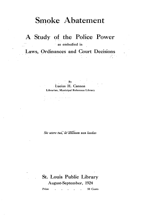 handle is hein.beal/smokabt0001 and id is 1 raw text is: 



Smoke Abatement


A Study of the


Police


as embodied in


Laws, Ordinances and Court


           By
      Lucius. H. Cannon
  Librarian, Municipal Reference Library








  Sic utere tu_ it'a-Nli'um non laedas









St. Louis Public Library
   August-September, 1924


Power


Decisions


Price


50 Cents


