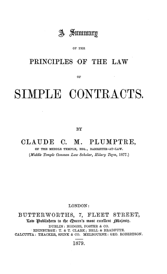 handle is hein.beal/smpclsct0001 and id is 1 raw text is: 









OF THE


     PRINCIPLES OF THE LAW


                     OF



SIMPLE CONTRACTS.






                     BY


  CLAUDE C. M. PLUMPTRE,
       OF THE MIDDLE TELE, ESQ., BARRISTER-AT-LAW.
     (Middle Temple Common Law Scholar, Hilary Tern, 1877.)










                  LONDON:

 BUTTERWORTHS, 7, FLEET          STREET,
    Eato Vuillishers to tc Quern's most exulent AllTaftstp.
           DUBLIN: HODGES, FOSTER & CO.
      EDINBURGH: T. & T. CLARK; BELL & BRADFUTE.
CALCUTTA: TRACKER, SPINK & CO. IMELBOURNE: GEO. ROBERTSON.

                   1879.



