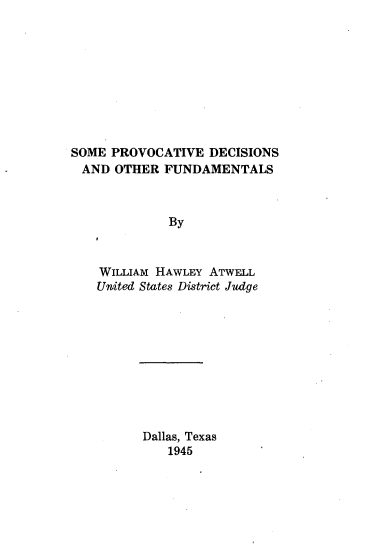handle is hein.beal/smpvdsof0001 and id is 1 raw text is: 









SOME PROVOCATIVE   DECISIONS
AND   OTHER  FUNDAMENTALS



             By



    WILLIAM HAWLEY ATWELL
    United States District Judge


Dallas, Texas
   1945


