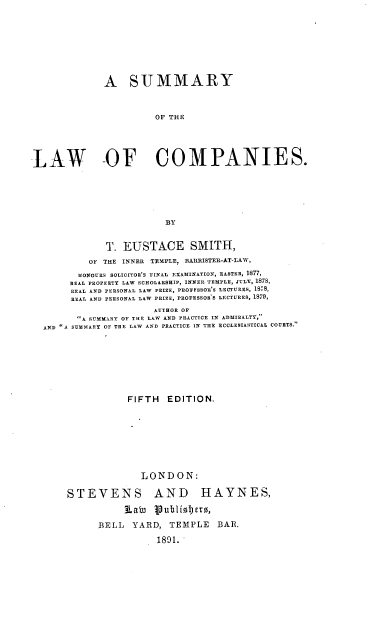 handle is hein.beal/smrylwcps0001 and id is 1 raw text is: A SUMMARY
OF THE
LAW OF COMPANIES.
BY
T. EUSTACE SMITH,
O  THE INNER TEMPLE, BARRISTER-AT-LAW,
HONOURS SOLICITOR'S FINAL EXAMINATION, EASTER, 1877,
REAL PROPERTY LAW SCHOLARSHIP, INNER TEMPLE, JULY, 1878,
REAL AND PERSONAL LAW PRIZE, PROFFSSOE'S LECTURES, 1878,
REAL AND PERSONAL LAW PRIZE, PROFESSORS LECTURES, 1879,
AUTHOR OF
A SUMMARY OF THE LAW AND PRACTICE IN ADMIRALTY,'
AND A SUMMIARY OF TRE LAW AND PRACTICE IN THE ECCLESIASTICAL COURTS.
FIFTH EDITION.
LONDON:
STEVENS AND HAYNES,
RaW ipubliolbet0,
BELL YARD, TEMPLE BAR.
1891.


