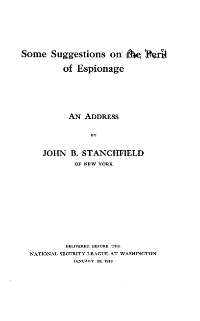 handle is hein.beal/smstsploeg0001 and id is 1 raw text is: 










Some   Suggestions   on  10     xtr4


          of Espionage









          AN   ADDRESS



                 BY



     JOHN   B. STANCHFIELD

             OF NEW YORK

















           DELIVERED BEFORE THE

  NATIONAL SECURITY LEAGUE AT WASHINGTON
             JANUARY 20, 1916


