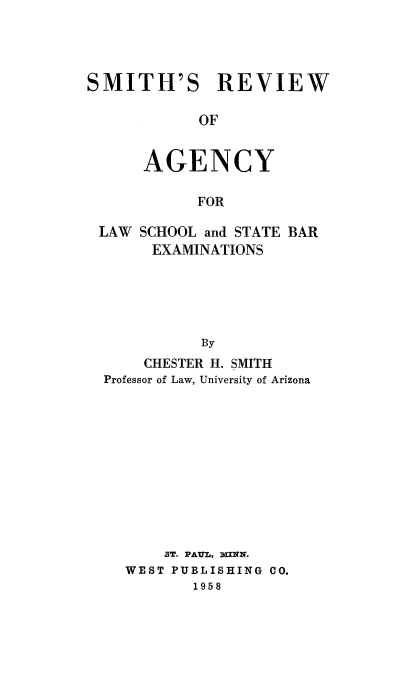 handle is hein.beal/smthrvwag0001 and id is 1 raw text is: 




SMITH'S REVIEW

            OF


      AGENCY

            FOR

 LAW SCHOOL and STATE BAR
       EXAMINATIONS





            By
      CHESTER H. SMITH
  Professor of Law, University of Arizona


    ST. PAUL, X=NHZ.
WEST PUBLISHING CO.
       1958


